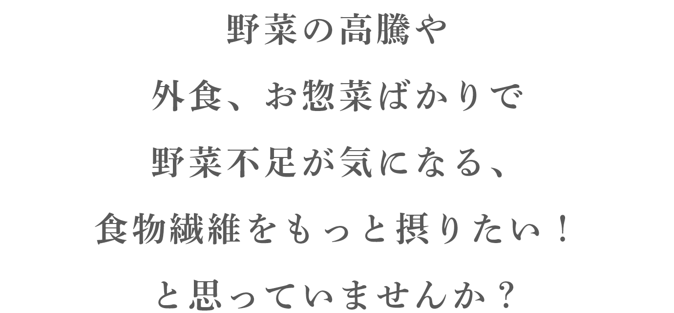 野菜の高騰や 外食、お惣菜ばかりで 野菜不足が気になる、 食物繊維をもっと摂りたい！ と思っていませんか？