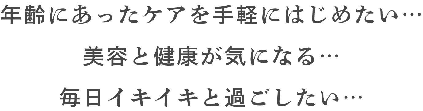 年齢にあったケアを手軽にはじめたい… 美容と健康が気になる… 毎日イキイキと過ごしたい…