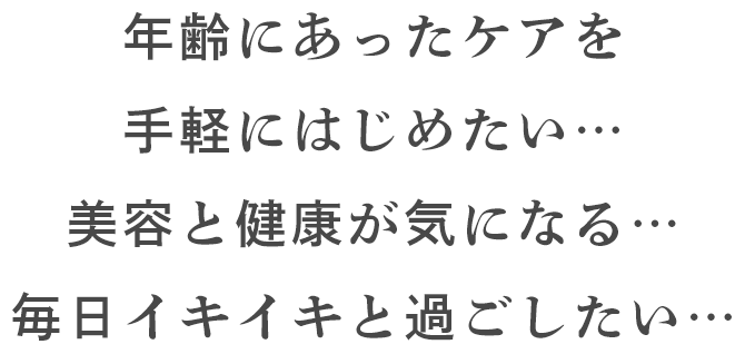 年齢にあったケアを手軽にはじめたい… 美容と健康が気になる… 毎日イキイキと過ごしたい…