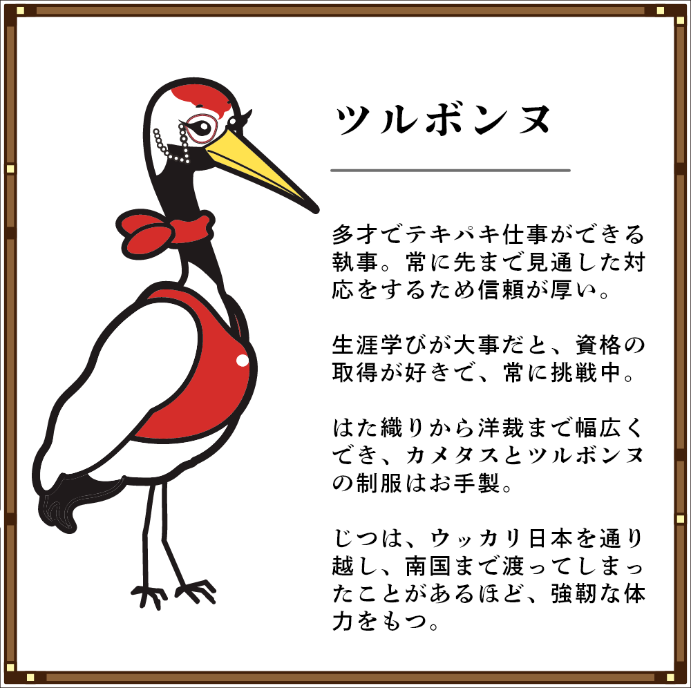 ツルボンヌ 多才でテキパキ仕事ができる執事。常に先まで見通した対応をするため信頼が厚い。 生涯学びが大事だと、資格の取得が好きで、常に挑戦中。 はた織りから洋裁まで幅広くでき、カメタスとツルボンヌの制服はお手製。 じつは、ウッカリ日本を通り越し、南国まで渡ってしまったことがあるほど、強靭な体力をもつ。