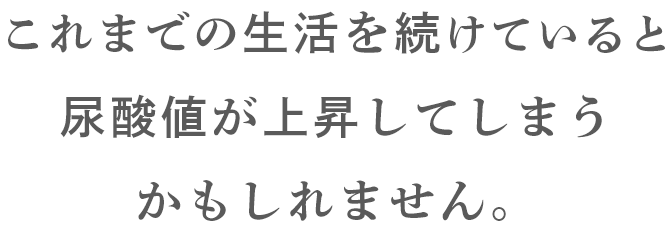 これまでの生活を続けていると尿酸値が上昇してしまうかもしれません。